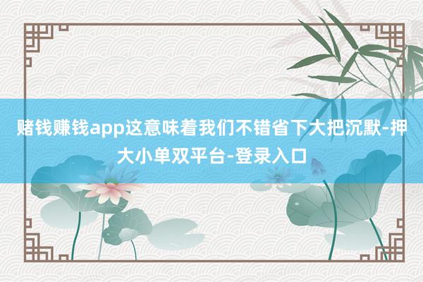 赌钱赚钱app这意味着我们不错省下大把沉默-押大小单双平台-登录入口