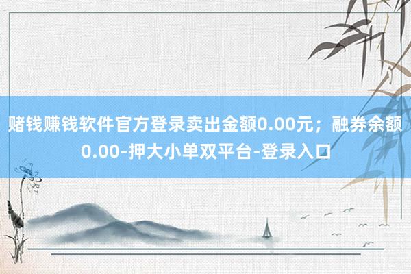 赌钱赚钱软件官方登录卖出金额0.00元；融券余额0.00-押大小单双平台-登录入口
