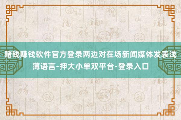 赌钱赚钱软件官方登录两边对在场新闻媒体发表浅薄语言-押大小单双平台-登录入口