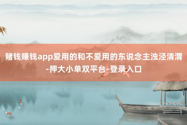 赌钱赚钱app爱用的和不爱用的东说念主浊泾清渭-押大小单双平台-登录入口
