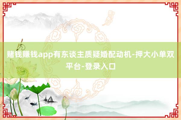 赌钱赚钱app有东谈主质疑婚配动机-押大小单双平台-登录入口