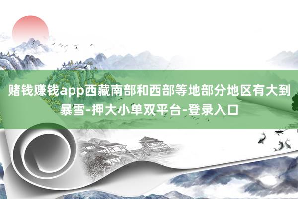 赌钱赚钱app西藏南部和西部等地部分地区有大到暴雪-押大小单双平台-登录入口