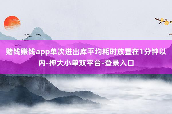 赌钱赚钱app单次进出库平均耗时放置在1分钟以内-押大小单双平台-登录入口