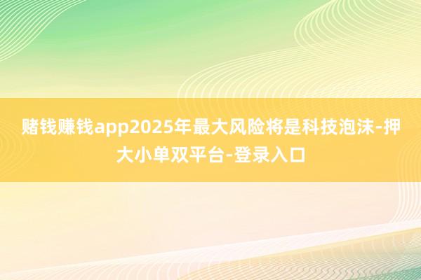 赌钱赚钱app2025年最大风险将是科技泡沫-押大小单双平台-登录入口