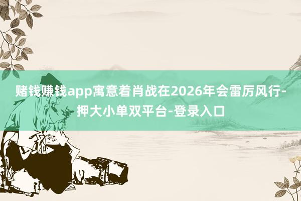 赌钱赚钱app寓意着肖战在2026年会雷厉风行-押大小单双平台-登录入口