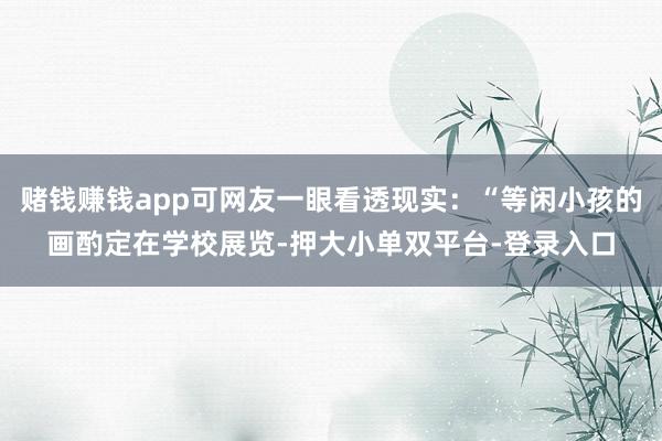 赌钱赚钱app可网友一眼看透现实:“等闲小孩的画酌定在学校展览-押大小单双平台-登录入口