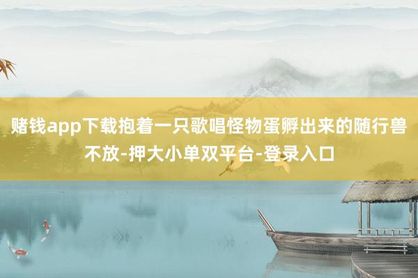 赌钱app下载抱着一只歌唱怪物蛋孵出来的随行兽不放-押大小单双平台-登录入口