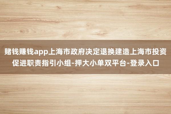 赌钱赚钱app上海市政府决定退换建造上海市投资促进职责指引小组-押大小单双平台-登录入口