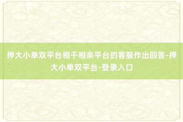押大小单双平台相干相亲平台的客服作出回答-押大小单双平台-登录入口