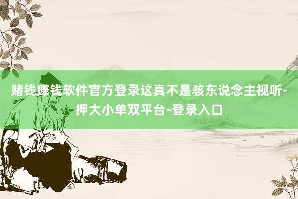 赌钱赚钱软件官方登录这真不是骇东说念主视听-押大小单双平台-登录入口