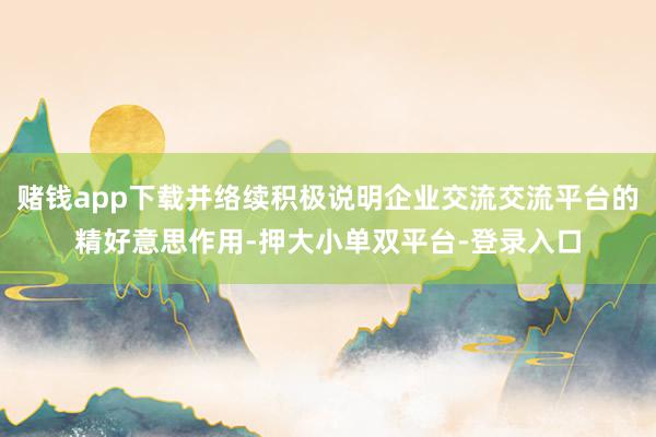 赌钱app下载并络续积极说明企业交流交流平台的精好意思作用-押大小单双平台-登录入口