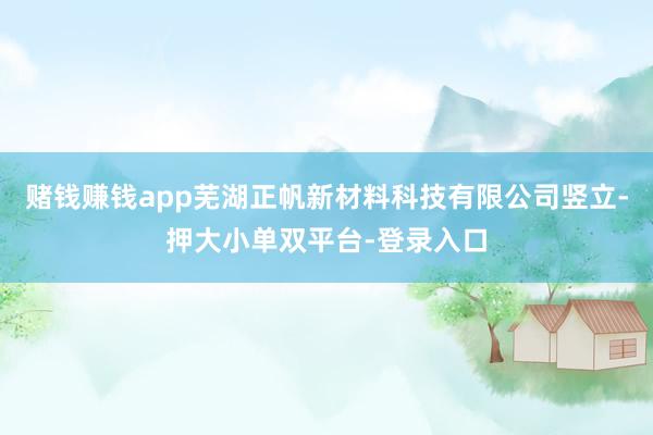 赌钱赚钱app芜湖正帆新材料科技有限公司竖立-押大小单双平台-登录入口