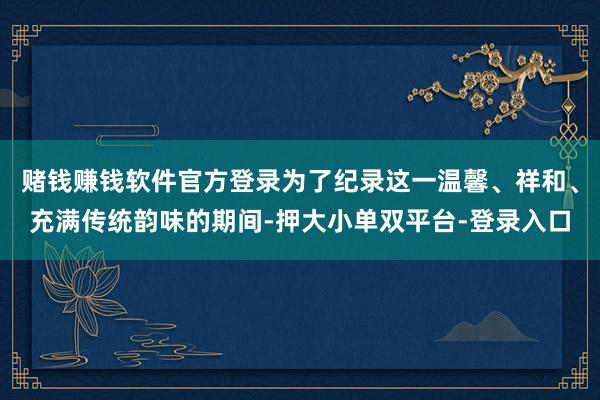 赌钱赚钱软件官方登录为了纪录这一温馨、祥和、充满传统韵味的期间-押大小单双平台-登录入口