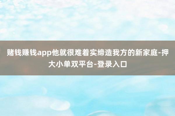 赌钱赚钱app他就很难着实缔造我方的新家庭-押大小单双平台-登录入口