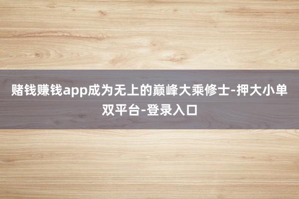 赌钱赚钱app成为无上的巅峰大乘修士-押大小单双平台-登录入口