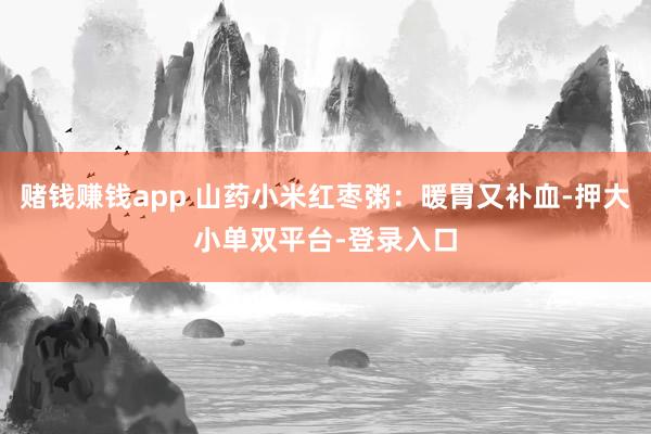 赌钱赚钱app 山药小米红枣粥：暖胃又补血-押大小单双平台-登录入口