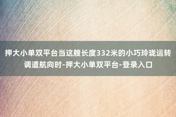 押大小单双平台当这艘长度332米的小巧玲珑运转调遣航向时-押大小单双平台-登录入口
