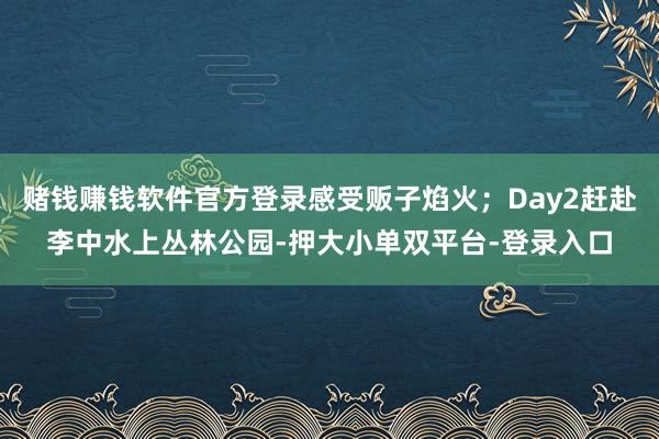 赌钱赚钱软件官方登录感受贩子焰火；Day2赶赴李中水上丛林公园-押大小单双平台-登录入口