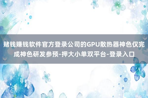 赌钱赚钱软件官方登录公司的GPU散热器神色仅完成神色研发参预-押大小单双平台-登录入口