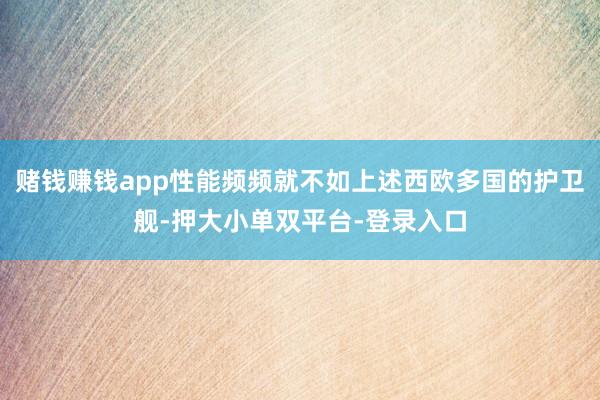 赌钱赚钱app性能频频就不如上述西欧多国的护卫舰-押大小单双平台-登录入口