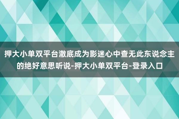 押大小单双平台澈底成为影迷心中查无此东说念主的绝好意思听说-押大小单双平台-登录入口