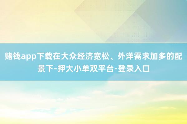 赌钱app下载在大众经济宽松、外洋需求加多的配景下-押大小单双平台-登录入口