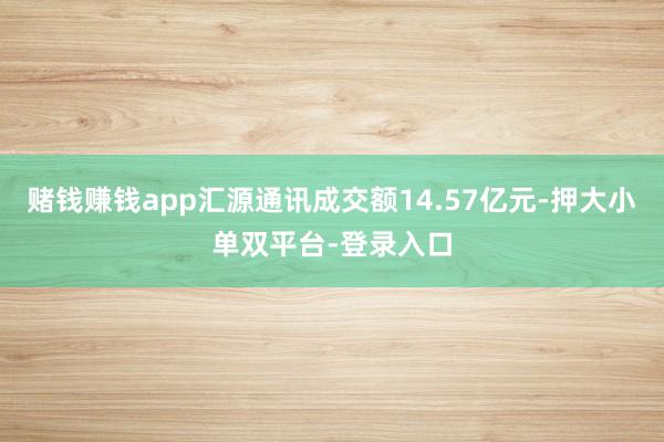赌钱赚钱app汇源通讯成交额14.57亿元-押大小单双平台-登录入口