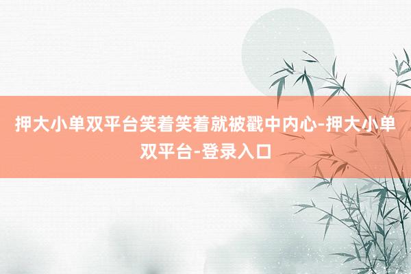 押大小单双平台笑着笑着就被戳中内心-押大小单双平台-登录入口