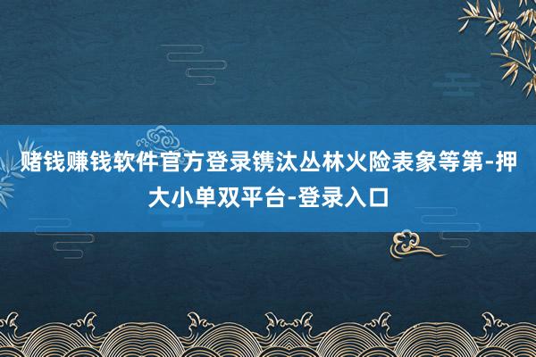 赌钱赚钱软件官方登录镌汰丛林火险表象等第-押大小单双平台-登录入口