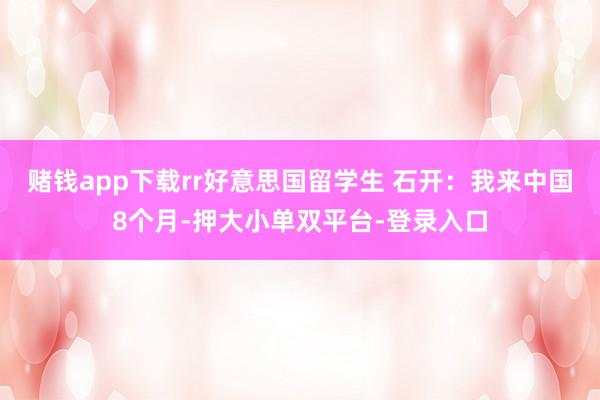 赌钱app下载rr好意思国留学生 石开：我来中国8个月-押大小单双平台-登录入口