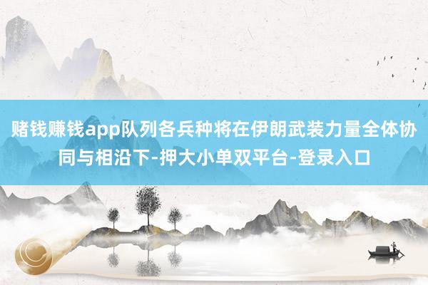 赌钱赚钱app队列各兵种将在伊朗武装力量全体协同与相沿下-押大小单双平台-登录入口