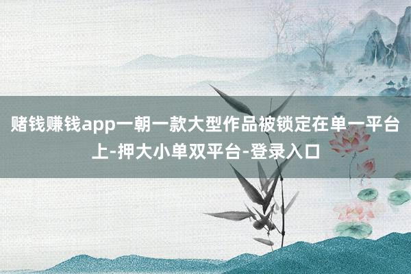 赌钱赚钱app一朝一款大型作品被锁定在单一平台上-押大小单双平台-登录入口
