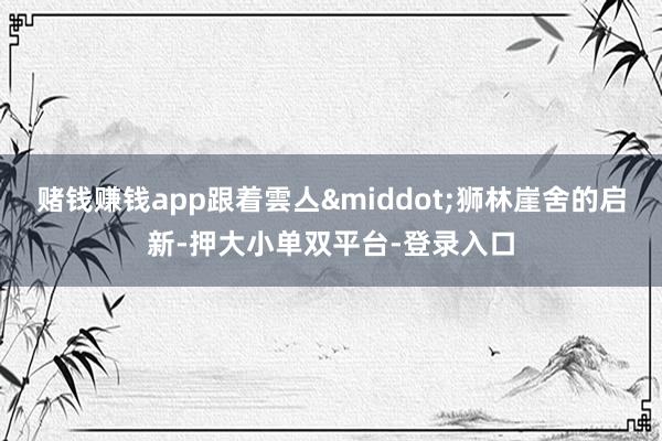 赌钱赚钱app跟着雲亼&middot;狮林崖舍的启新-押大小单双平台-登录入口