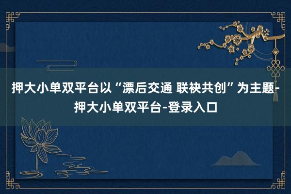 押大小单双平台以“漂后交通 联袂共创”为主题-押大小单双平台-登录入口