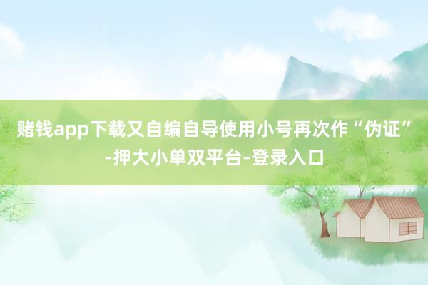赌钱app下载又自编自导使用小号再次作“伪证”-押大小单双平台-登录入口
