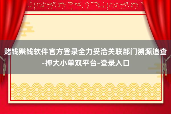 赌钱赚钱软件官方登录全力妥洽关联部门溯源追查-押大小单双平台-登录入口