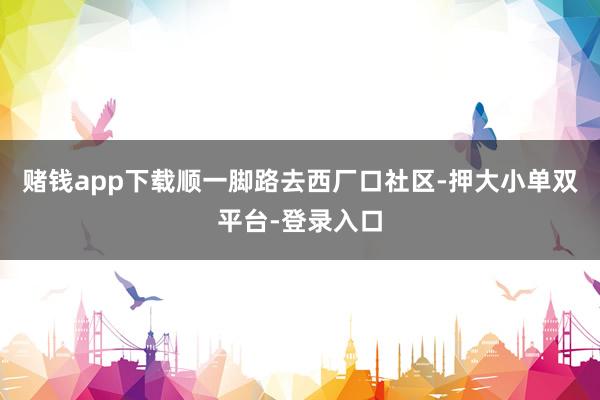 赌钱app下载顺一脚路去西厂口社区-押大小单双平台-登录入口