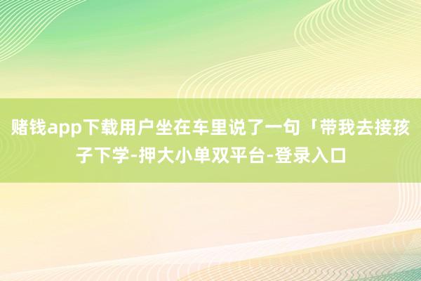 赌钱app下载用户坐在车里说了一句「带我去接孩子下学-押大小单双平台-登录入口