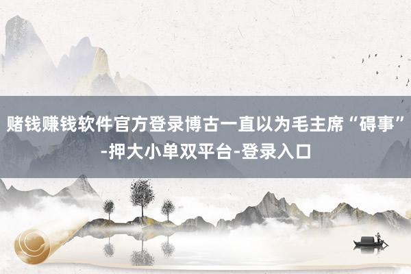 赌钱赚钱软件官方登录博古一直以为毛主席“碍事”-押大小单双平台-登录入口
