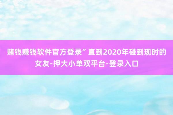 赌钱赚钱软件官方登录”直到2020年碰到现时的女友-押大小单双平台-登录入口