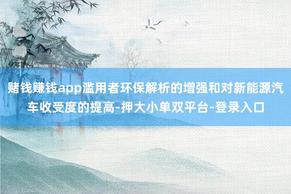 赌钱赚钱app滥用者环保解析的增强和对新能源汽车收受度的提高-押大小单双平台-登录入口