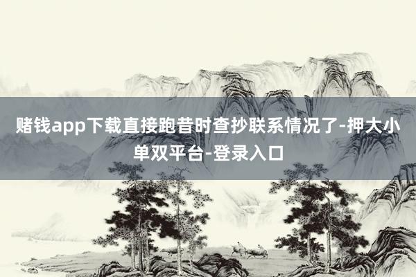 赌钱app下载直接跑昔时查抄联系情况了-押大小单双平台-登录入口