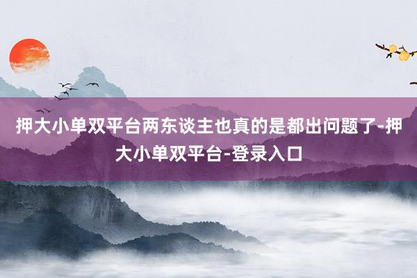 押大小单双平台两东谈主也真的是都出问题了-押大小单双平台-登录入口