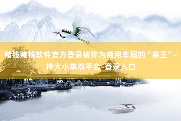 赌钱赚钱软件官方登录被称为商用车届的“卷王”-押大小单双平台-登录入口