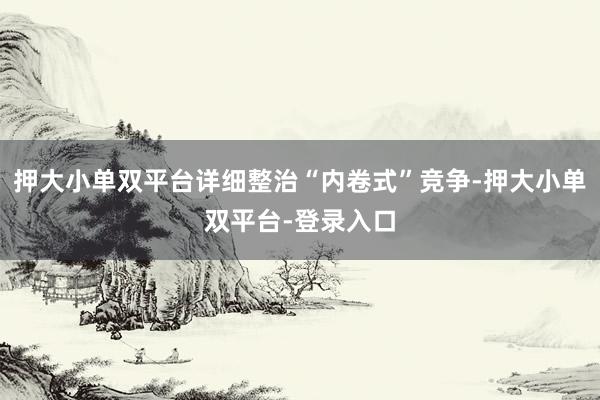 押大小单双平台详细整治“内卷式”竞争-押大小单双平台-登录入口