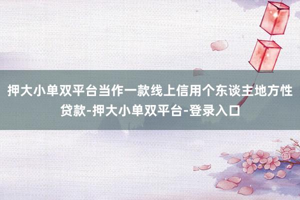 押大小单双平台当作一款线上信用个东谈主地方性贷款-押大小单双平台-登录入口