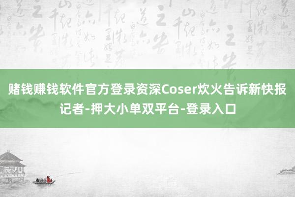 赌钱赚钱软件官方登录资深Coser炊火告诉新快报记者-押大小单双平台-登录入口
