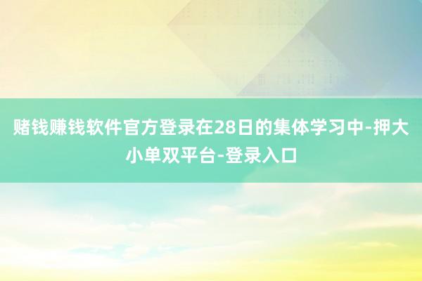 赌钱赚钱软件官方登录在28日的集体学习中-押大小单双平台-登录入口
