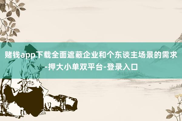 赌钱app下载全面遮蔽企业和个东谈主场景的需求-押大小单双平台-登录入口