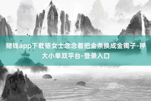 赌钱app下载骆女士念念着把金条换成金镯子-押大小单双平台-登录入口